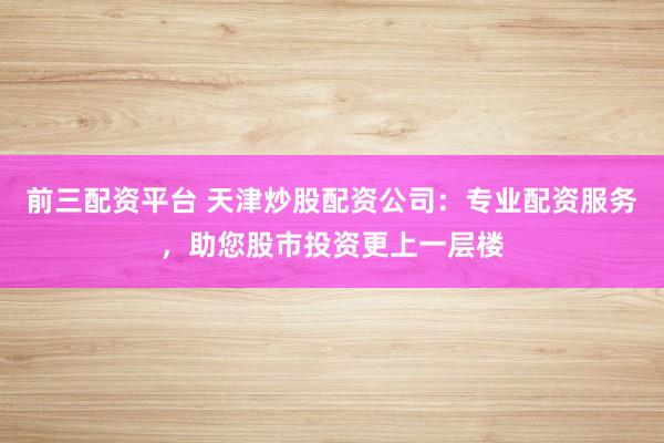 前三配资平台 天津炒股配资公司：专业配资服务，助您股市投资更上一层楼
