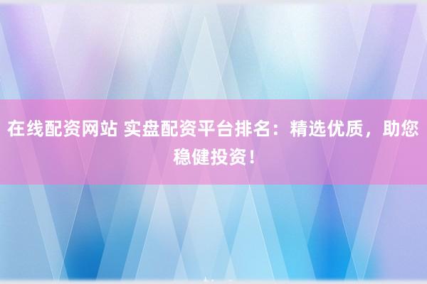 在线配资网站 实盘配资平台排名：精选优质，助您稳健投资！