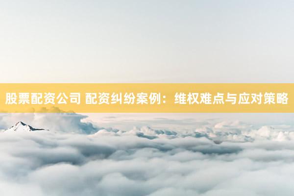 股票配资公司 配资纠纷案例：维权难点与应对策略