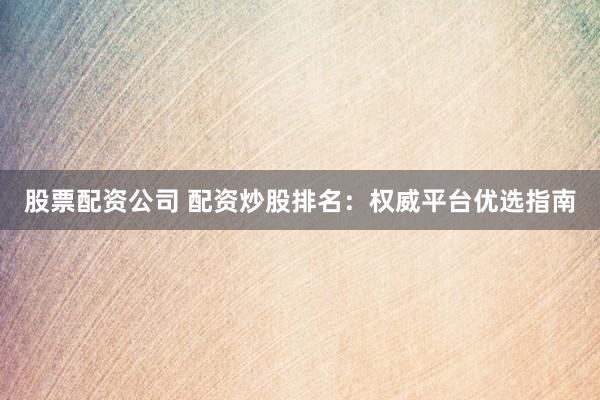 股票配资公司 配资炒股排名：权威平台优选指南