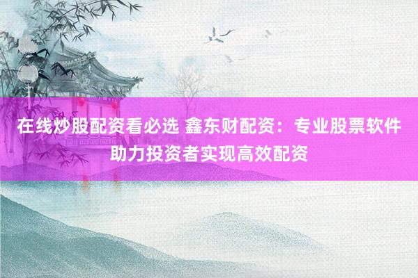 在线炒股配资看必选 鑫东财配资：专业股票软件助力投资者实现高效配资
