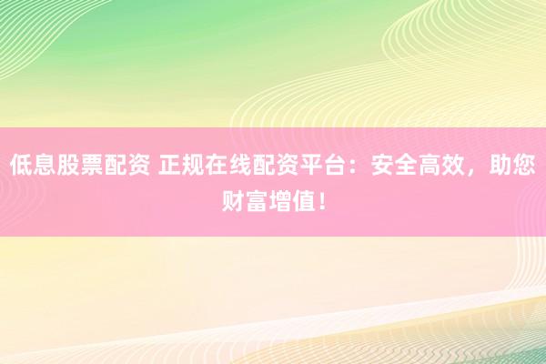 低息股票配资 正规在线配资平台：安全高效，助您财富增值！