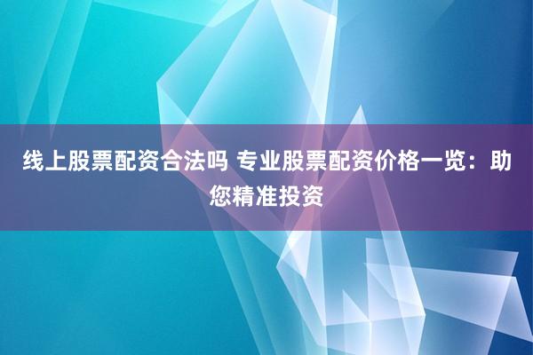 线上股票配资合法吗 专业股票配资价格一览：助您精准投资