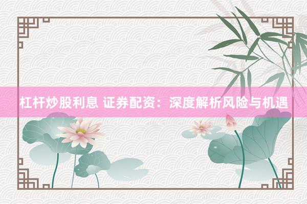 杠杆炒股利息 证券配资：深度解析风险与机遇
