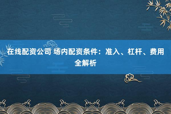 在线配资公司 场内配资条件：准入、杠杆、费用全解析