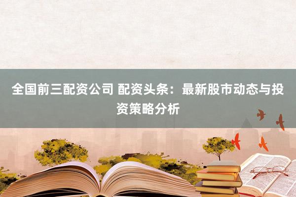 全国前三配资公司 配资头条：最新股市动态与投资策略分析