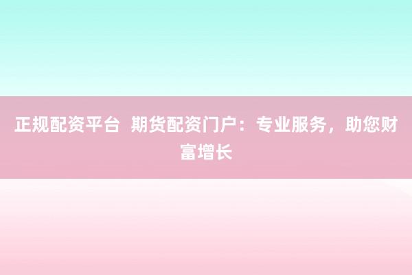 正规配资平台 期货配资门户:专业服务,助您财富增长