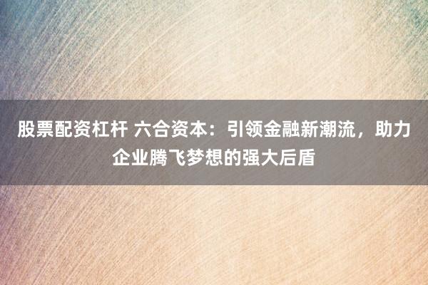 股票配资杠杆 六合资本：引领金融新潮流，助力企业腾飞梦想的强大后盾