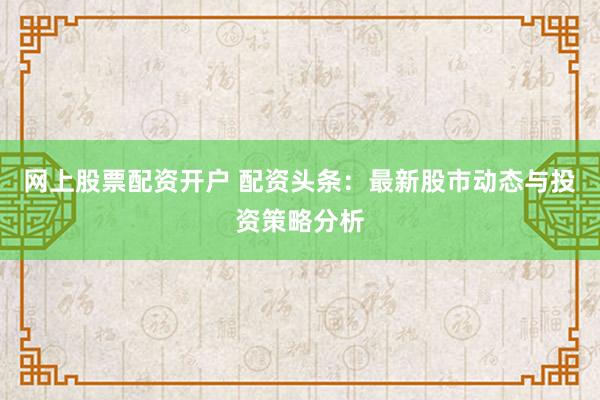 网上股票配资开户 配资头条：最新股市动态与投资策略分析