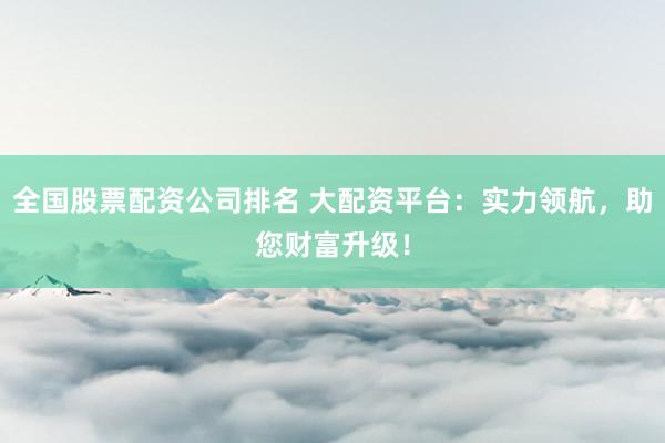 全国股票配资公司排名 大配资平台：实力领航，助您财富升级！