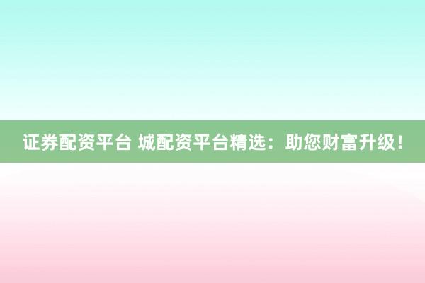 证券配资平台 城配资平台精选：助您财富升级！