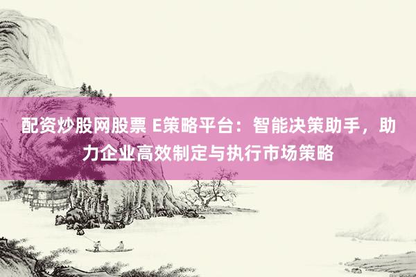 配资炒股网股票 E策略平台：智能决策助手，助力企业高效制定与执行市场策略