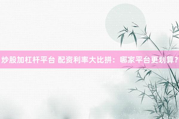 炒股加杠杆平台 配资利率大比拼：哪家平台更划算？