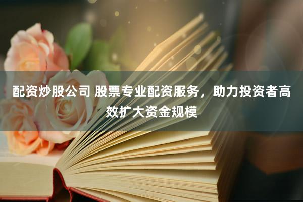 配资炒股公司 股票专业配资服务，助力投资者高效扩大资金规模