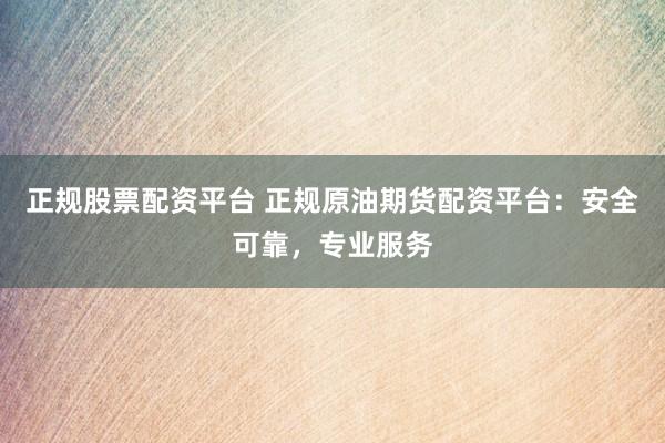 正规股票配资平台 正规原油期货配资平台：安全可靠，专业服务