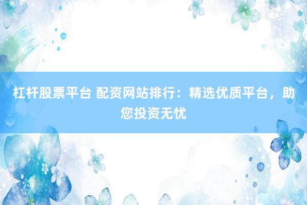 杠杆股票平台 配资网站排行:精选优质平台,助您投资无忧