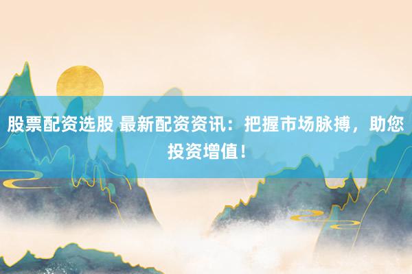 股票配资选股 最新配资资讯：把握市场脉搏，助您投资增值！