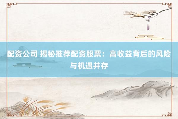 配资公司 揭秘推荐配资股票：高收益背后的风险与机遇并存