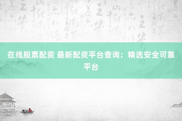 在线股票配资 最新配资平台查询：精选安全可靠平台