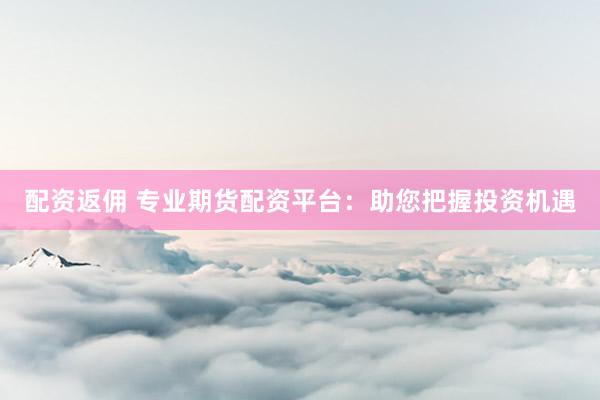 配资返佣 专业期货配资平台：助您把握投资机遇