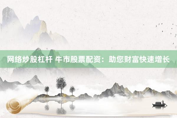 网络炒股杠杆 牛市股票配资：助您财富快速增长