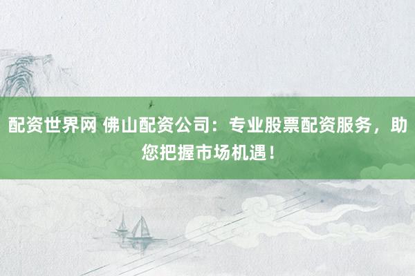 配资世界网 佛山配资公司：专业股票配资服务，助您把握市场机遇！