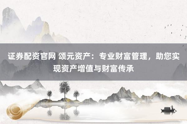 证券配资官网 颂元资产：专业财富管理，助您实现资产增值与财富传承