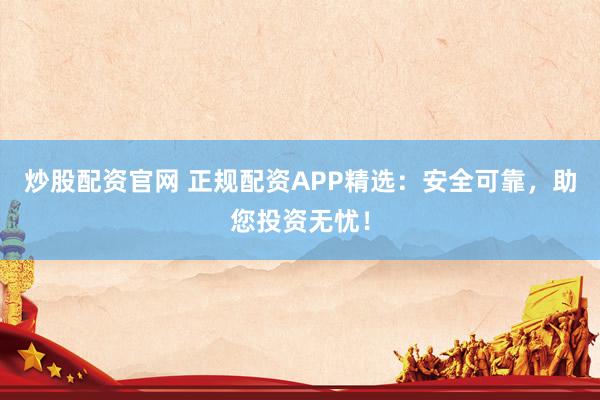 炒股配资官网 正规配资APP精选：安全可靠，助您投资无忧！