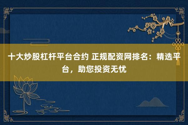 十大炒股杠杆平台合约 正规配资网排名：精选平台，助您投资无忧