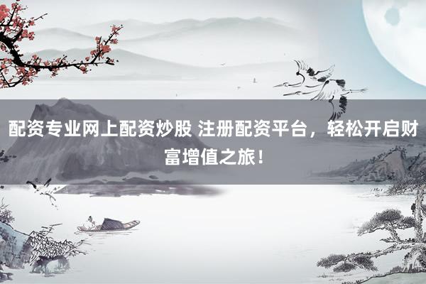 配资专业网上配资炒股 注册配资平台，轻松开启财富增值之旅！
