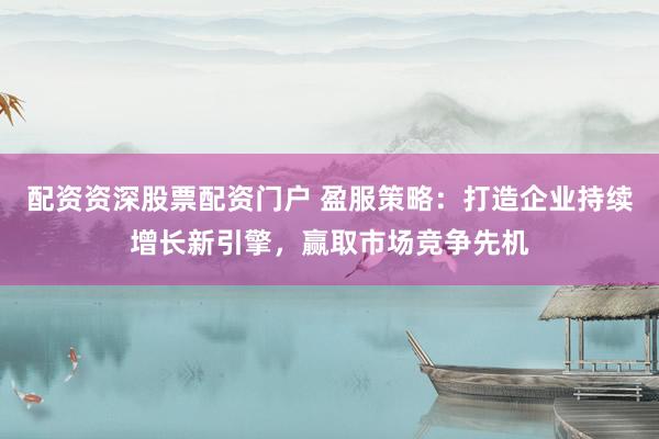 配资资深股票配资门户 盈服策略：打造企业持续增长新引擎，赢取市场竞争先机