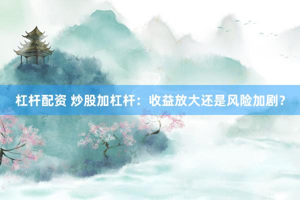 杠杆配资 炒股加杠杆：收益放大还是风险加剧？