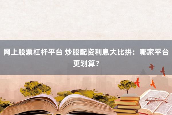 网上股票杠杆平台 炒股配资利息大比拼：哪家平台更划算？