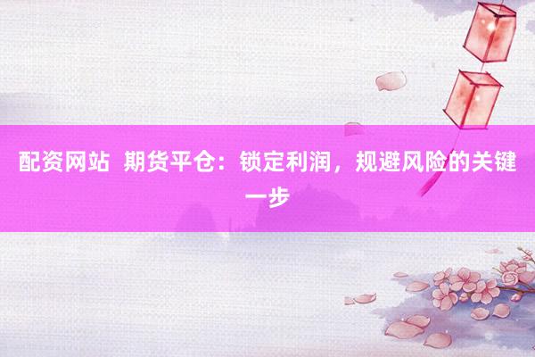 配资网站  期货平仓：锁定利润，规避风险的关键一步