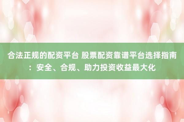 合法正规的配资平台 股票配资靠谱平台选择指南：安全、合规、助力投资收益最大化