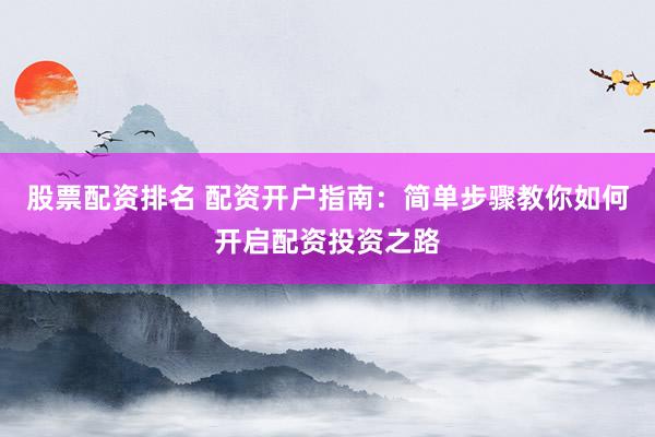 股票配资排名 配资开户指南：简单步骤教你如何开启配资投资之路