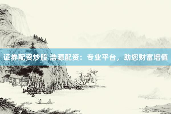 证券配资炒股 浩源配资：专业平台，助您财富增值