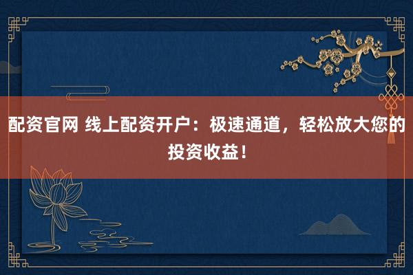 配资官网 线上配资开户：极速通道，轻松放大您的投资收益！