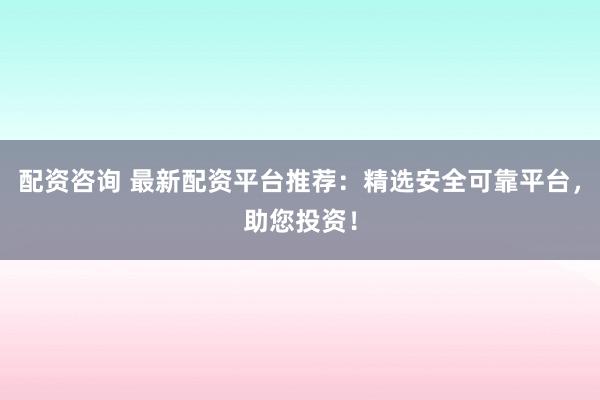 配资咨询 最新配资平台推荐：精选安全可靠平台，助您投资！