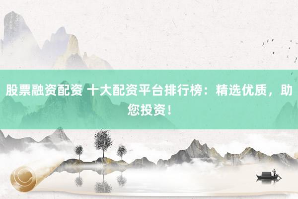 股票融资配资 十大配资平台排行榜：精选优质，助您投资！
