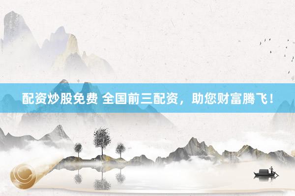 配资炒股免费 全国前三配资，助您财富腾飞！