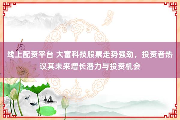 线上配资平台 大富科技股票走势强劲，投资者热议其未来增长潜力与投资机会