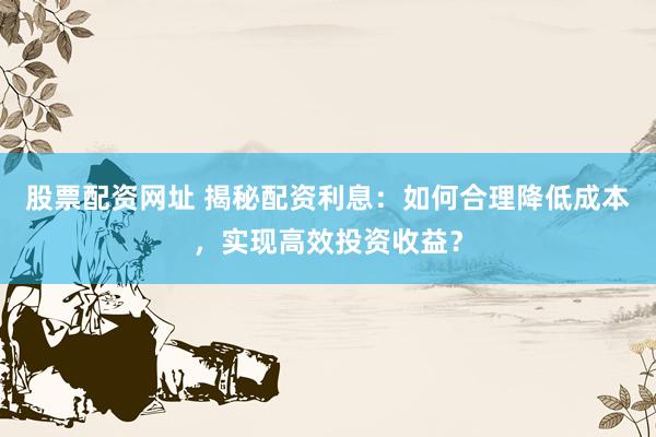 股票配资网址 揭秘配资利息:如何合理降低成本,实现高效投资收益?