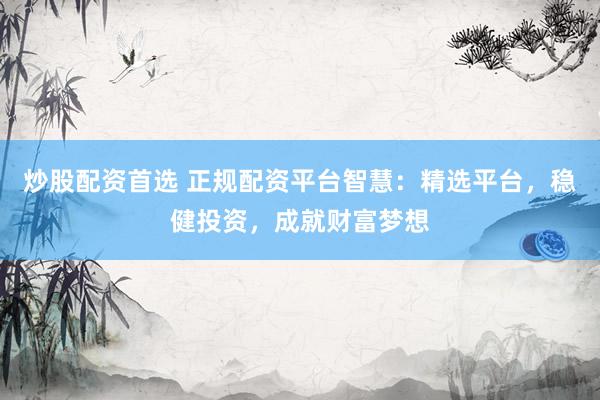 炒股配资首选 正规配资平台智慧：精选平台，稳健投资，成就财富梦想