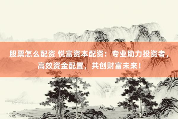 股票怎么配资 悦富资本配资：专业助力投资者，高效资金配置，共创财富未来！