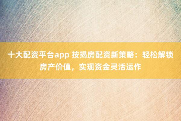 十大配资平台app 按揭房配资新策略：轻松解锁房产价值，实现资金灵活运作