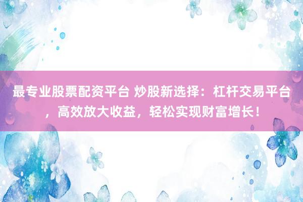 最专业股票配资平台 炒股新选择：杠杆交易平台，高效放大收益，轻松实现财富增长！