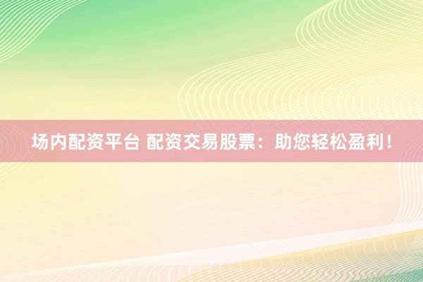 场内配资平台 配资交易股票：助您轻松盈利！