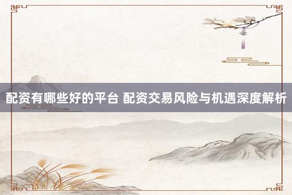 配资有哪些好的平台 配资交易风险与机遇深度解析