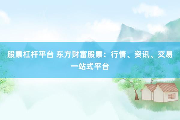 股票杠杆平台 东方财富股票：行情、资讯、交易一站式平台